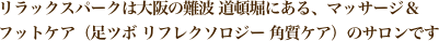 リラックスパークは大阪の難波 道頓堀にある、マッサージ＆
フットケア（足ツボ リフレクソロジー 角質ケア）のサロンです 